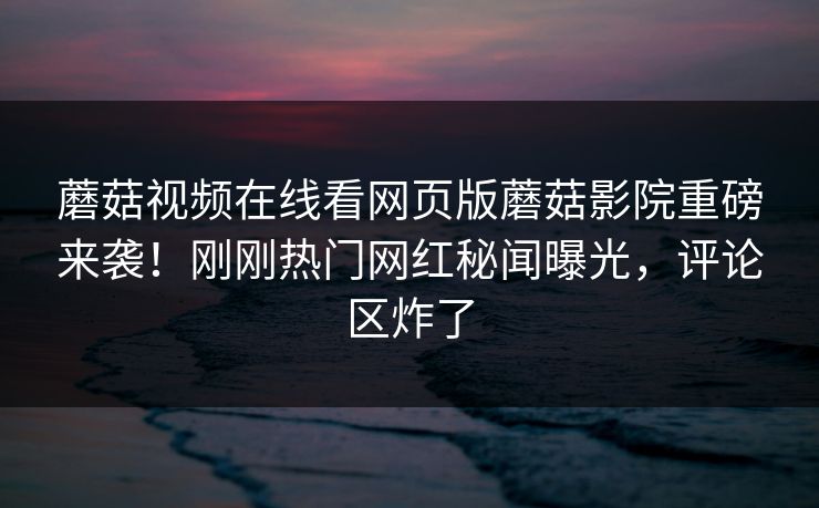 蘑菇视频在线看网页版蘑菇影院重磅来袭！刚刚热门网红秘闻曝光，评论区炸了
