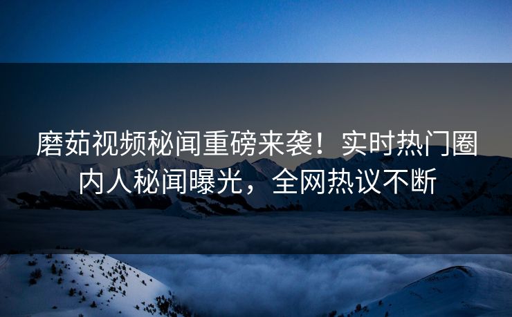 磨茹视频秘闻重磅来袭！实时热门圈内人秘闻曝光，全网热议不断