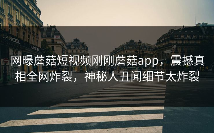 网曝蘑菇短视频刚刚蘑菇app，震撼真相全网炸裂，神秘人丑闻细节太炸裂