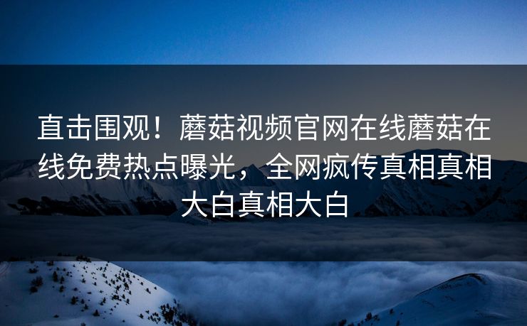 直击围观！蘑菇视频官网在线蘑菇在线免费热点曝光，全网疯传真相真相大白真相大白