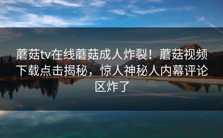 蘑菇tv在线蘑菇成人炸裂！蘑菇视频下载点击揭秘，惊人神秘人内幕评论区炸了