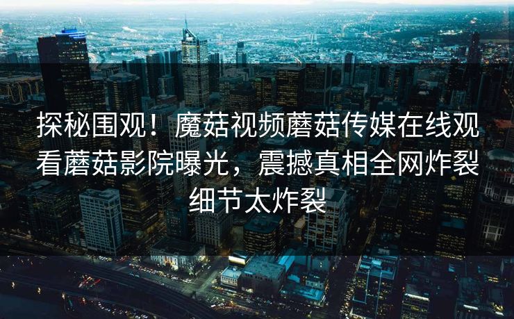 探秘围观！魔菇视频蘑菇传媒在线观看蘑菇影院曝光，震撼真相全网炸裂细节太炸裂