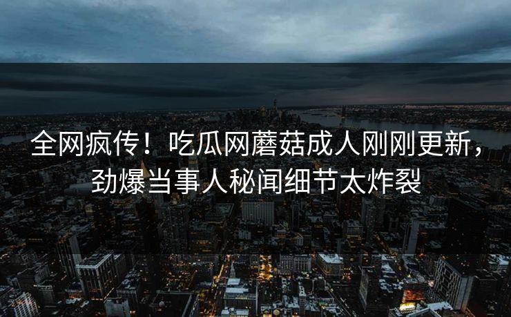 全网疯传！吃瓜网蘑菇成人刚刚更新，劲爆当事人秘闻细节太炸裂