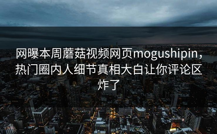 网曝本周蘑菇视频网页mogushipin，热门圈内人细节真相大白让你评论区炸了