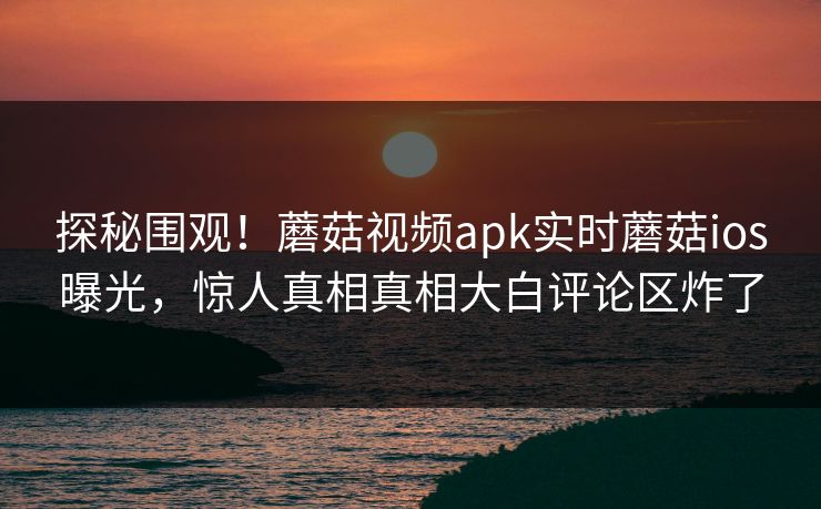 探秘围观！蘑菇视频apk实时蘑菇ios曝光，惊人真相真相大白评论区炸了