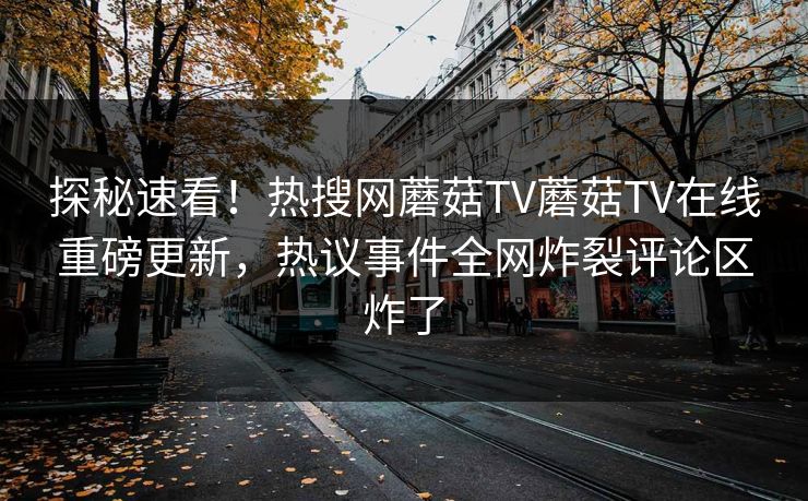 探秘速看！热搜网蘑菇TV蘑菇TV在线重磅更新，热议事件全网炸裂评论区炸了