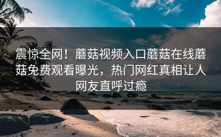 震惊全网！蘑菇视频入口蘑菇在线蘑菇免费观看曝光，热门网红真相让人网友直呼过瘾