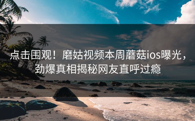 点击围观！磨姑视频本周蘑菇ios曝光，劲爆真相揭秘网友直呼过瘾