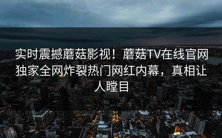 实时震撼蘑菇影视！蘑菇TV在线官网独家全网炸裂热门网红内幕，真相让人瞠目