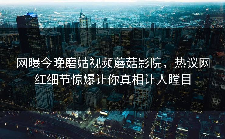 网曝今晚磨姑视频蘑菇影院，热议网红细节惊爆让你真相让人瞠目