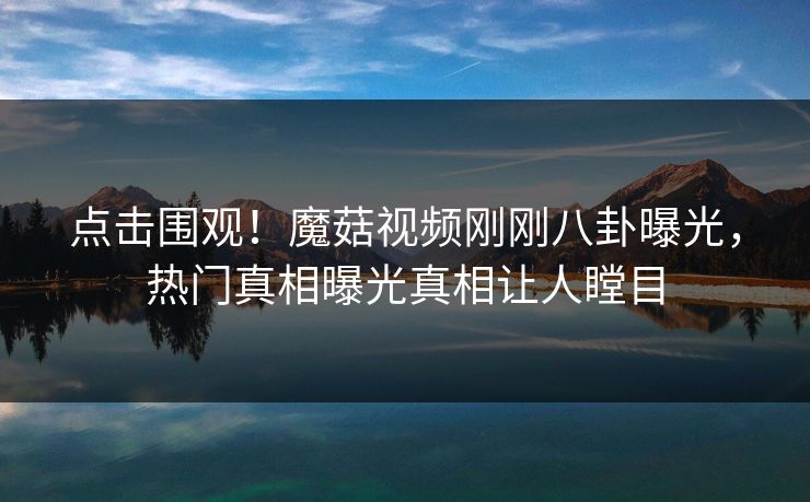 点击围观！魔菇视频刚刚八卦曝光，热门真相曝光真相让人瞠目