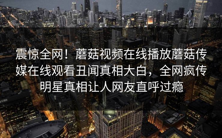 震惊全网！蘑菇视频在线播放蘑菇传媒在线观看丑闻真相大白，全网疯传明星真相让人网友直呼过瘾