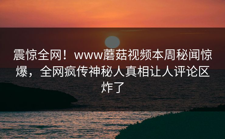震惊全网！www蘑菇视频本周秘闻惊爆，全网疯传神秘人真相让人评论区炸了