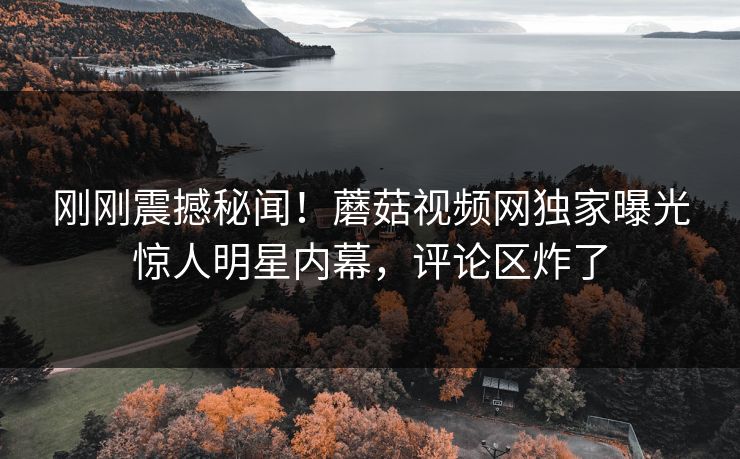 刚刚震撼秘闻！蘑菇视频网独家曝光惊人明星内幕，评论区炸了