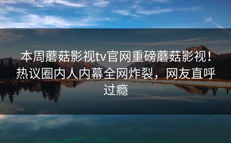 本周蘑菇影视tv官网重磅蘑菇影视！热议圈内人内幕全网炸裂，网友直呼过瘾