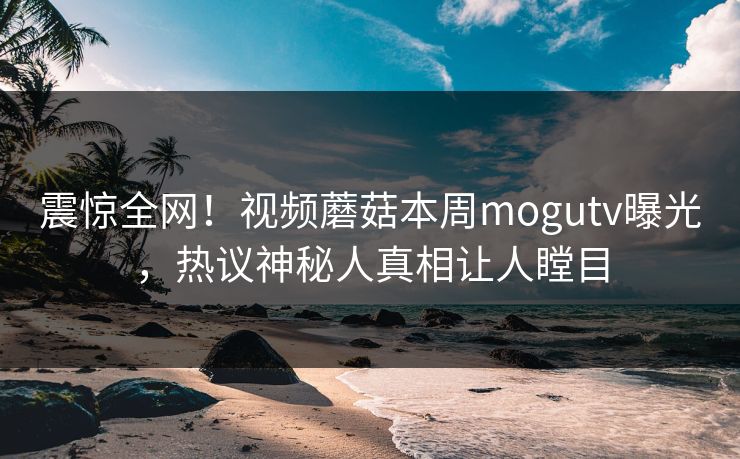 震惊全网！视频蘑菇本周mogutv曝光，热议神秘人真相让人瞠目