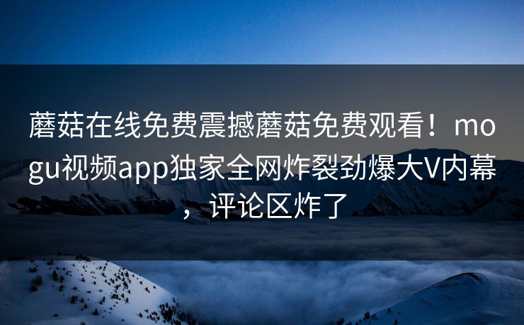 蘑菇在线免费震撼蘑菇免费观看！mogu视频app独家全网炸裂劲爆大V内幕，评论区炸了