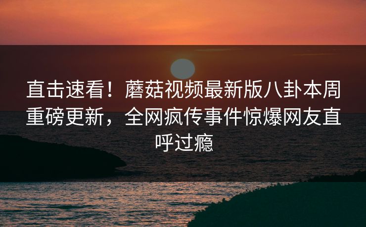直击速看！蘑菇视频最新版八卦本周重磅更新，全网疯传事件惊爆网友直呼过瘾