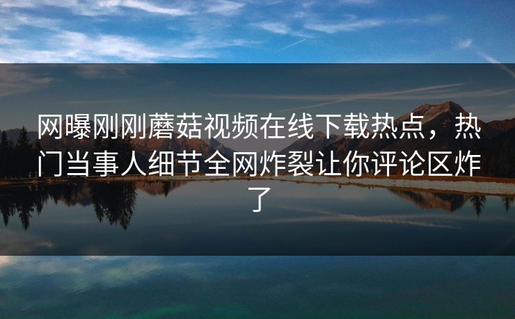 网曝刚刚蘑菇视频在线下载热点，热门当事人细节全网炸裂让你评论区炸了