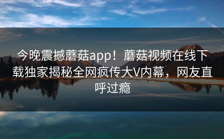 今晚震撼蘑菇app！蘑菇视频在线下载独家揭秘全网疯传大V内幕，网友直呼过瘾