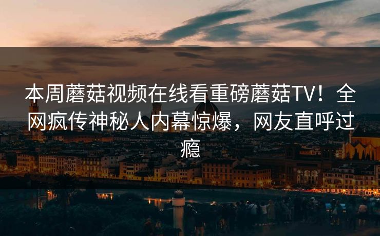 本周蘑菇视频在线看重磅蘑菇TV！全网疯传神秘人内幕惊爆，网友直呼过瘾