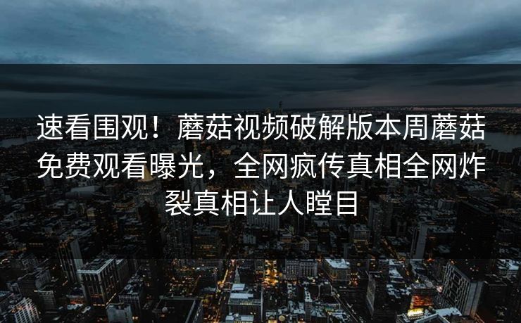 速看围观！蘑菇视频破解版本周蘑菇免费观看曝光，全网疯传真相全网炸裂真相让人瞠目