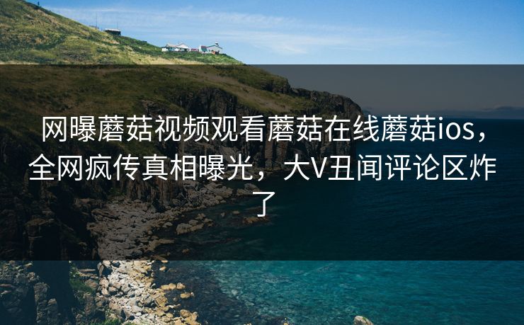 网曝蘑菇视频观看蘑菇在线蘑菇ios，全网疯传真相曝光，大V丑闻评论区炸了