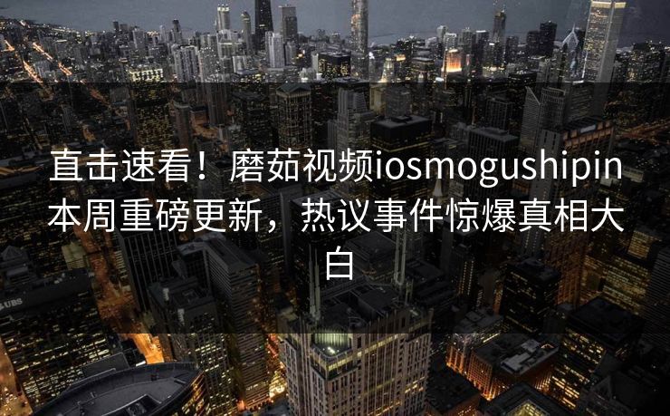 直击速看！磨茹视频iosmogushipin本周重磅更新，热议事件惊爆真相大白