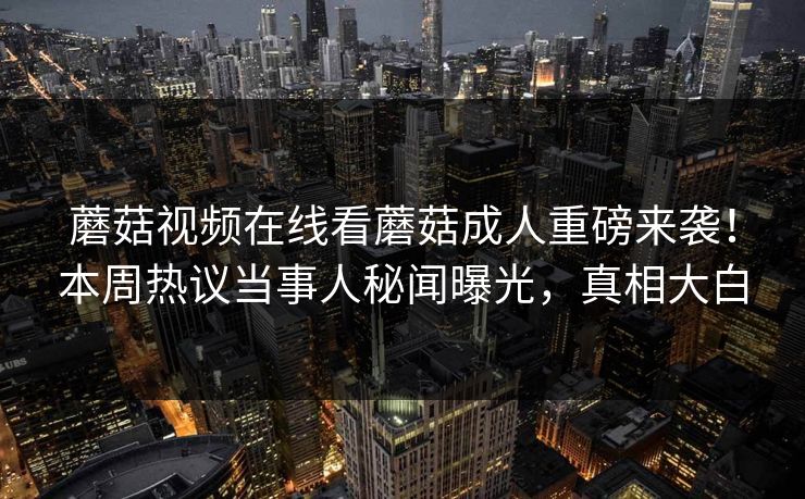 蘑菇视频在线看蘑菇成人重磅来袭！本周热议当事人秘闻曝光，真相大白