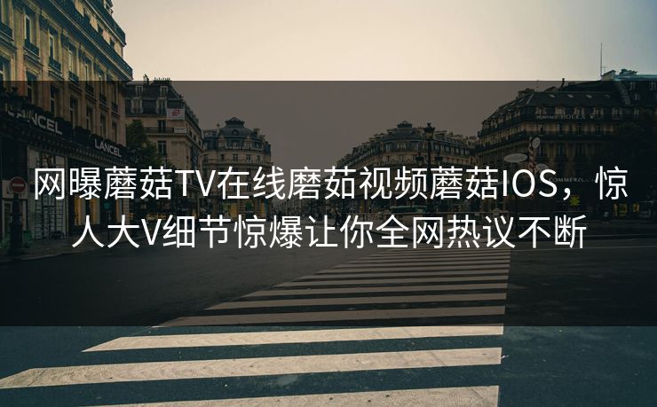 网曝蘑菇TV在线磨茹视频蘑菇IOS，惊人大V细节惊爆让你全网热议不断