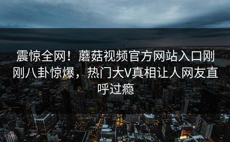 震惊全网！蘑菇视频官方网站入口刚刚八卦惊爆，热门大V真相让人网友直呼过瘾