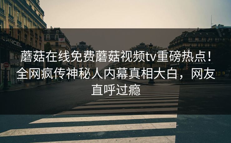 蘑菇在线免费蘑菇视频tv重磅热点！全网疯传神秘人内幕真相大白，网友直呼过瘾