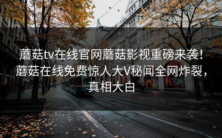 蘑菇tv在线官网蘑菇影视重磅来袭！蘑菇在线免费惊人大V秘闻全网炸裂，真相大白