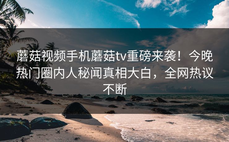 蘑菇视频手机蘑菇tv重磅来袭！今晚热门圈内人秘闻真相大白，全网热议不断