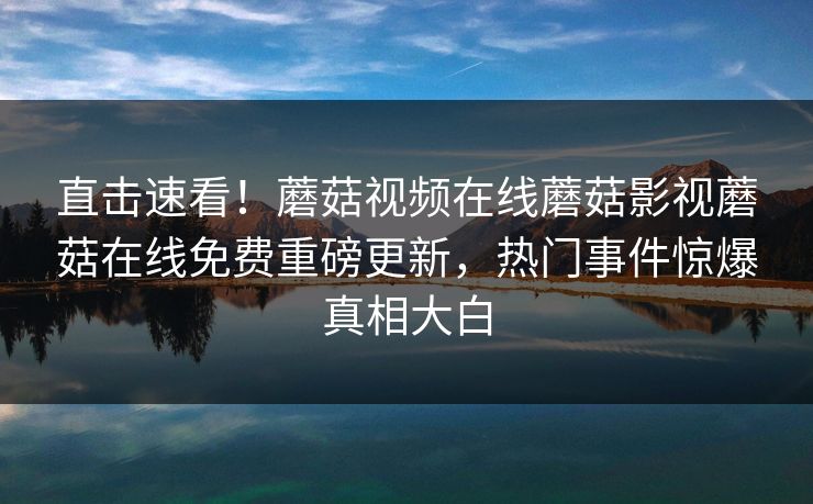 直击速看！蘑菇视频在线蘑菇影视蘑菇在线免费重磅更新，热门事件惊爆真相大白