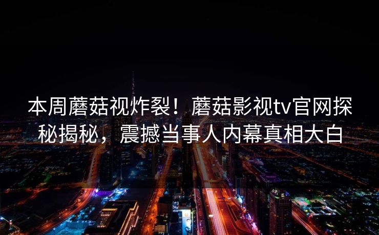 本周蘑菇视炸裂！蘑菇影视tv官网探秘揭秘，震撼当事人内幕真相大白
