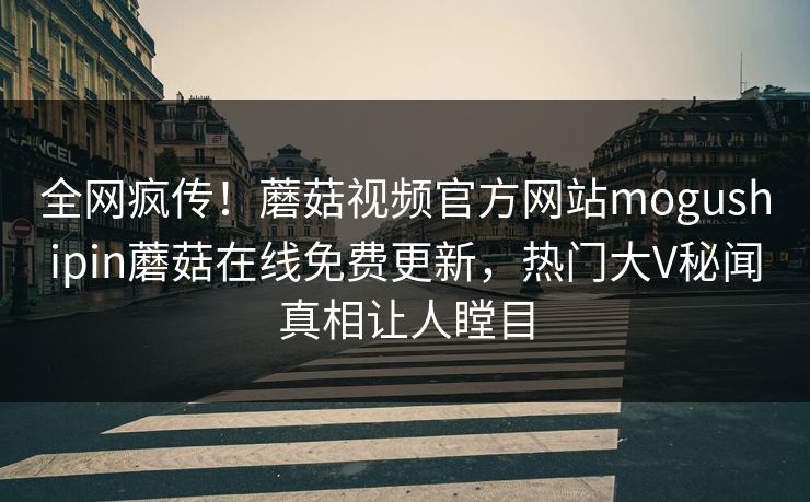 全网疯传！蘑菇视频官方网站mogushipin蘑菇在线免费更新，热门大V秘闻真相让人瞠目