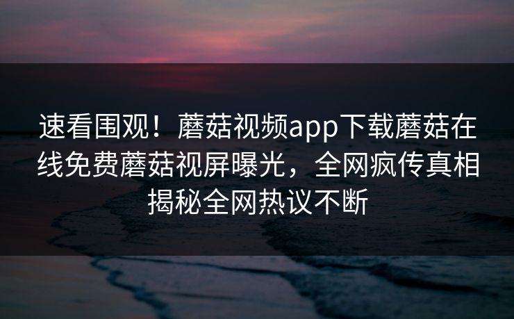 速看围观！蘑菇视频app下载蘑菇在线免费蘑菇视屏曝光，全网疯传真相揭秘全网热议不断