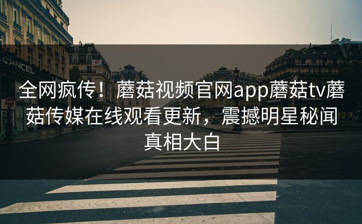 全网疯传！蘑菇视频官网app蘑菇tv蘑菇传媒在线观看更新，震撼明星秘闻真相大白
