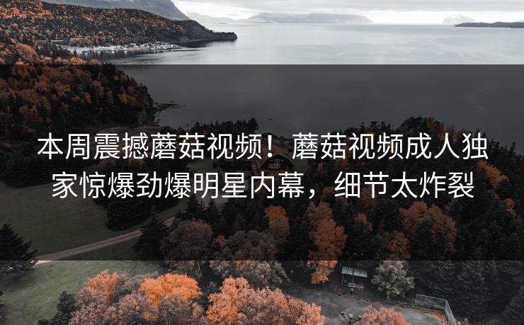 本周震撼蘑菇视频！蘑菇视频成人独家惊爆劲爆明星内幕，细节太炸裂