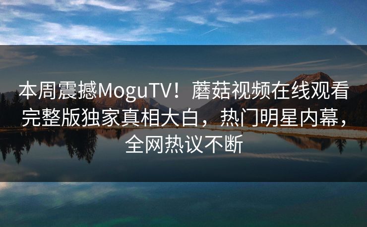 本周震撼MoguTV！蘑菇视频在线观看完整版独家真相大白，热门明星内幕，全网热议不断