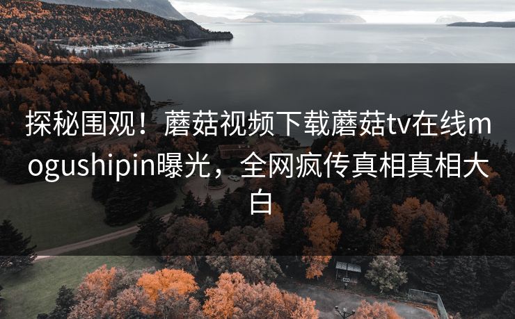 探秘围观！蘑菇视频下载蘑菇tv在线mogushipin曝光，全网疯传真相真相大白