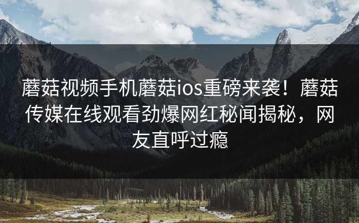 蘑菇视频手机蘑菇ios重磅来袭！蘑菇传媒在线观看劲爆网红秘闻揭秘，网友直呼过瘾