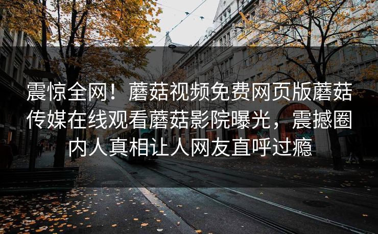 震惊全网！蘑菇视频免费网页版蘑菇传媒在线观看蘑菇影院曝光，震撼圈内人真相让人网友直呼过瘾