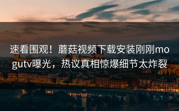 速看围观！蘑菇视频下载安装刚刚mogutv曝光，热议真相惊爆细节太炸裂
