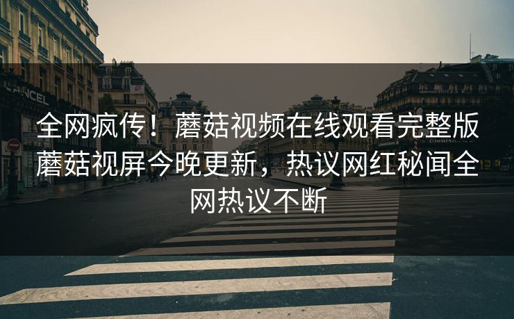 全网疯传！蘑菇视频在线观看完整版蘑菇视屏今晚更新，热议网红秘闻全网热议不断
