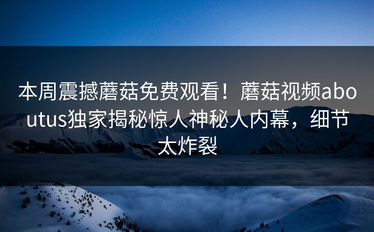 本周震撼蘑菇免费观看！蘑菇视频aboutus独家揭秘惊人神秘人内幕，细节太炸裂