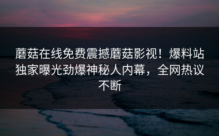 蘑菇在线免费震撼蘑菇影视！爆料站独家曝光劲爆神秘人内幕，全网热议不断
