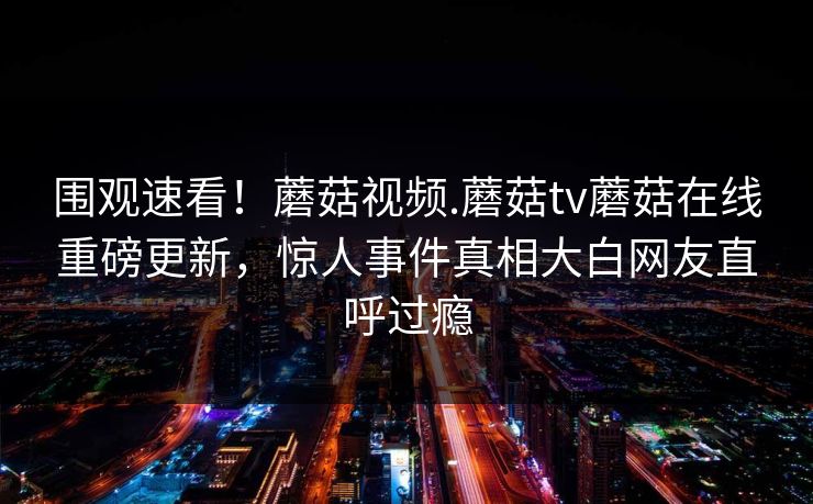 围观速看！蘑菇视频.蘑菇tv蘑菇在线重磅更新，惊人事件真相大白网友直呼过瘾