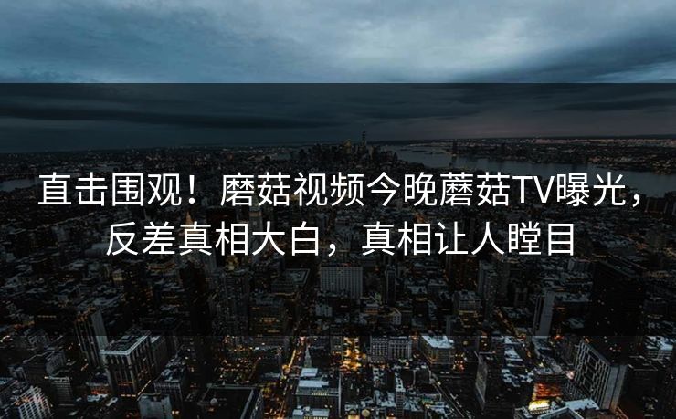 直击围观！磨菇视频今晚蘑菇TV曝光，反差真相大白，真相让人瞠目